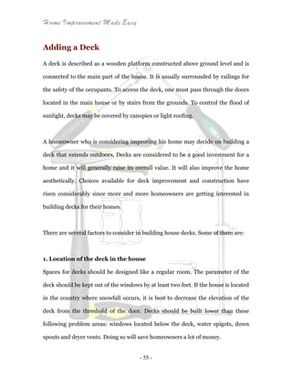 Home Improvement Made Easy
- 55 -
Adding a Deck
A deck is described as a wooden platform constructed above ground level and is
connected to the main part of the house. It is usually surrounded by railings for
the safety of the occupants. To access the deck, one must pass through the doors
located in the main house or by stairs from the grounds. To control the flood of
sunlight, decks may be covered by canopies or light roofing.
A homeowner who is considering improving his home may decide on building a
deck that extends outdoors. Decks are considered to be a good investment for a
home and it will generally raise its overall value. It will also improve the home
aesthetically. Choices available for deck improvement and construction have
risen considerably since more and more homeowners are getting interested in
building decks for their homes.
There are several factors to consider in building house decks. Some of them are:
1. Location of the deck in the house
Spaces for decks should be designed like a regular room. The parameter of the
deck should be kept out of the windows by at least two feet. If the house is located
in the country where snowfall occurs, it is best to decrease the elevation of the
deck from the threshold of the door. Decks should be built lower than these
following problem areas: windows located below the deck, water spigots, down
spouts and dryer vents. Doing so will save homeowners a lot of money.
 