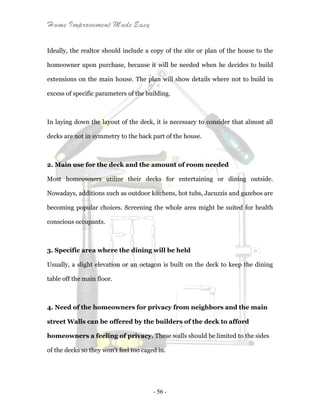 Home Improvement Made Easy
- 56 -
Ideally, the realtor should include a copy of the site or plan of the house to the
homeowner upon purchase, because it will be needed when he decides to build
extensions on the main house. The plan will show details where not to build in
excess of specific parameters of the building.
In laying down the layout of the deck, it is necessary to consider that almost all
decks are not in symmetry to the back part of the house.
2. Main use for the deck and the amount of room needed
Most homeowners utilize their decks for entertaining or dining outside.
Nowadays, additions such as outdoor kitchens, hot tubs, Jacuzzis and gazebos are
becoming popular choices. Screening the whole area might be suited for health
conscious occupants.
3. Specific area where the dining will be held
Usually, a slight elevation or an octagon is built on the deck to keep the dining
table off the main floor.
4. Need of the homeowners for privacy from neighbors and the main
street Walls can be offered by the builders of the deck to afford
homeowners a feeling of privacy. These walls should be limited to the sides
of the decks so they won't feel too caged in.
 