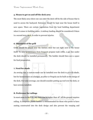 Home Improvement Made Easy
- 57 -
5. Means to get on and off the deck area
The most likely area where one can enter the deck will be the side of house that is
used to access the backyard. Entrances should be kept near the house itself to
save space. There are certain regulations from the local building department
when it comes to building stairs. A midway landing should be considered if there
is a second story deck, in order to prevent injuries.
6. Placement of the grill
Grills should be placed near the kitchen door but not right next to the house
itself. To save homeowners from frequent propane tank refills, a gas line under
the deck should be installed permanently. The builder should then save a space
for food preparation.
7. Need for shade
An awning that is custom-made can be installed over the deck to provide shade,
but for homeowners on a budget, an arbor or Pergola can be built on the design of
the deck. For total coverage, one should consider putting up roof over the deck, or
have screens installed.
8. Preference for railings
In most areas in the U.S., any deck that is higher than 18" off the ground requires
railing. A composite plastic lumber is recommended for those who prefer to have
seating constructed into the deck design and also prevent the warping and
 