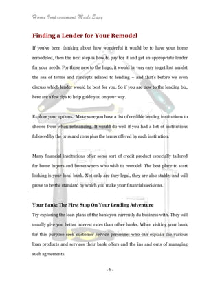 Home Improvement Made Easy
- 6 -
Finding a Lender for Your Remodel
If you’ve been thinking about how wonderful it would be to have your home
remodeled, then the next step is how to pay for it and get an appropriate lender
for your needs. For those new to the lingo, it would be very easy to get lost amidst
the sea of terms and concepts related to lending – and that’s before we even
discuss which lender would be best for you. So if you are new to the lending biz,
here are a few tips to help guide you on your way.
Explore your options. Make sure you have a list of credible lending institutions to
choose from when refinancing. It would do well if you had a list of institutions
followed by the pros and cons plus the terms offered by each institution.
Many financial institutions offer some sort of credit product especially tailored
for home buyers and homeowners who wish to remodel. The best place to start
looking is your local bank. Not only are they legal, they are also stable, and will
prove to be the standard by which you make your financial decisions.
Your Bank: The First Stop On Your Lending Adventure
Try exploring the loan plans of the bank you currently do business with. They will
usually give you better interest rates than other banks. When visiting your bank
for this purpose seek customer service personnel who can explain the various
loan products and services their bank offers and the ins and outs of managing
such agreements.
 