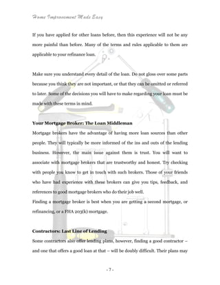 Home Improvement Made Easy
- 7 -
If you have applied for other loans before, then this experience will not be any
more painful than before. Many of the terms and rules applicable to them are
applicable to your refinance loan.
Make sure you understand every detail of the loan. Do not gloss over some parts
because you think they are not important, or that they can be omitted or referred
to later. Some of the decisions you will have to make regarding your loan must be
made with these terms in mind.
Your Mortgage Broker: The Loan Middleman
Mortgage brokers have the advantage of having more loan sources than other
people. They will typically be more informed of the ins and outs of the lending
business. However, the main issue against them is trust. You will want to
associate with mortgage brokers that are trustworthy and honest. Try checking
with people you know to get in touch with such brokers. Those of your friends
who have had experience with these brokers can give you tips, feedback, and
references to good mortgage brokers who do their job well.
Finding a mortgage broker is best when you are getting a second mortgage, or
refinancing, or a FHA 203(k) mortgage.
Contractors: Last Line of Lending
Some contractors also offer lending plans, however, finding a good contractor –
and one that offers a good loan at that – will be doubly difficult. Their plans may
 