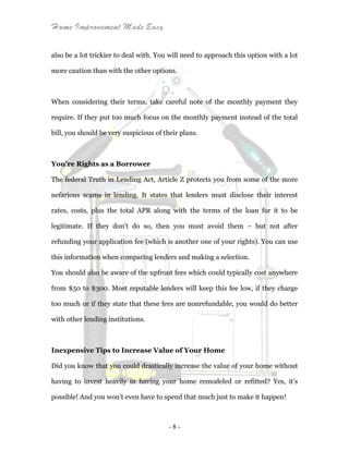 Home Improvement Made Easy
- 8 -
also be a lot trickier to deal with. You will need to approach this option with a lot
more caution than with the other options.
When considering their terms, take careful note of the monthly payment they
require. If they put too much focus on the monthly payment instead of the total
bill, you should be very suspicious of their plans.
You’re Rights as a Borrower
The federal Truth in Lending Act, Article Z protects you from some of the more
nefarious scams in lending. It states that lenders must disclose their interest
rates, costs, plus the total APR along with the terms of the loan for it to be
legitimate. If they don't do so, then you must avoid them – but not after
refunding your application fee (which is another one of your rights). You can use
this information when comparing lenders and making a selection.
You should also be aware of the upfront fees which could typically cost anywhere
from $50 to $300. Most reputable lenders will keep this fee low, if they charge
too much or if they state that these fees are nonrefundable, you would do better
with other lending institutions.
Inexpensive Tips to Increase Value of Your Home
Did you know that you could drastically increase the value of your home without
having to invest heavily in having your home remodeled or refitted? Yes, it’s
possible! And you won’t even have to spend that much just to make it happen!
 