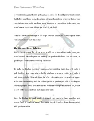 Home Improvement Made Easy
- 9 -
If you are selling your home, getting a good value for it could prove troublesome.
But before you throw in the towel and sell your home for a price way below your
expectations, you could try doing some inexpensive renovations to increase your
home’s value up to 20%. That’s not a bad figure, is it?
Here is a brief walkthrough of the steps you can undertake to make your home
worth much more that it is today.
The Kitchen: Bigger is better
The kitchen is one of the critical areas to address in your efforts to increase your
home’s worth. Homebuyers are looking for spacious kitchens that are clean, in
good repair and have the necessary amenities.
To make the kitchen look more spacious, try installing lights that will make it
look brighter. You could also redo the windows to remove clutter and make it
spill in more light. This will have the effect of making the kitchen look bigger.
Make sure the floorings and the table tops are in good repair. If it is not beyond
your budget you could even replace the current flooring with stone or tile, which
is a lot better than linoleum that cracks and tears.
Keep the kitchen in good repair. It doesn’t cost much to have scratches and
bumps fixed. If you have busted fixtures or electrical outlets, have them repaired
with good materials.
 