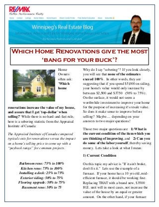 Home
Owners
often ask: 
'Which
home
renovations increase the value of my house,
and assure that I get 'top-dollar' when
selling?' While there is no hard-and-fast rule,
here is a sobering statistic from the Appraisal
Institute of Canada:
The Appraisal Institute of Canada compared
typical costs for renovations versus the impact
on a home’s selling price to come up with a
“payback range” for common projects.
Bathroom reno: 75% to 100%
Kitchen reno: 75% to 100%
Installing a deck: 25% to 75%
Exterior siding: 50% to 75%
Flooring upgrade: 50% to 75%
Basement reno: 50% to 75
Why do I say "sobering"?  If you look closely,
you will see that none of the estimates
exceed 100%.  In other words, they are
suggesting that if you spend $5,000 on siding,
your home's value would only increase by
between $2,500 and $3750   (50% to 75%). 
On the surface, it would not seem a
worthwhile investment to improve your home
for the purpose of increasing it's resale value. 
So does it make sense to improve before
selling?  Maybe....  depending on your
answers to two major questions!
Those two major questions are 1) What is
the current condition of the item which you
are thinking of improving, and   2) Can you
do some of the labor yourself, thereby saving
money.  Lets take a look at what I mean:
1) Current Condition
On this topic my advice is "If it ain't broke,
don't ﬁx it."  Lets use the example of a
furnace.  If your home has a 10 yrs old, mid-
efﬁcient furnace, it should be working ﬁne. 
Replacing THAT with a brand new, $3500
H.E. unit will in most cases, not increase the
value of the house by an equal or greater
amount.  On the other hand, if your furnace
Which Home Renovations give the most
‘bang for your buck’?
 