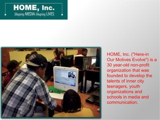 HOME, Inc. (&quot;Here-in Our Motives Evolve&quot;) is a 30 year-old non-profit organization that was founded to develop the talents of inner city teenagers, youth organizations and schools in media and communication. 