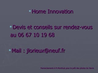  Home Innovation

 Devis et conseils sur rendez-vous
au 06 67 10 19 68

 Mail : jlorieux@neuf.fr


              Remerciements à R.Monthuis pour le prêt des photos du Havre
 