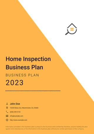 Home Inspection
Business Plan
B U S I N E S S P L A N
2023
John Doe

10200 Bolsa Ave, Westminster, CA, 92683

(650) 359-3153

info@example.com

http://www.example.com

Information provided in this business plan is unique to this business and confidential; therefore, anyone reading this plan
agrees not to disclose any of the information in this business plan without prior written permission of the company.
 