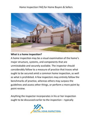 Home Inspection FAQ for Home Buyers & Sellers
What is a home inspection?
A home inspection may be a visual examination of the home’s
major structure, systems, and components that are
unmistakable and securely available. The inspector should
considerably follow to a measure of practice that traces what
ought to be secured amid a
as what is prohibited. A few inspectors may entirely follow the
benchmarks of practice, whereas others may surpass the
guidelines and assess other things, or perform a more point by
point review.
Anything the inspector in
ought to be discussed earlier to the inspection
Home Inspection FAQ for Home Buyers & Sellers
What is a home inspection?
A home inspection may be a visual examination of the home’s
major structure, systems, and components that are
unmistakable and securely available. The inspector should
considerably follow to a measure of practice that traces what
ought to be secured amid a common home inspection, as well
as what is prohibited. A few inspectors may entirely follow the
benchmarks of practice, whereas others may surpass the
guidelines and assess other things, or perform a more point by
Anything the inspector incorporates in his or her inspection
ought to be discussed earlier to the inspection – typically
Home Inspection FAQ for Home Buyers & Sellers
A home inspection may be a visual examination of the home’s
unmistakable and securely available. The inspector should
considerably follow to a measure of practice that traces what
common home inspection, as well
as what is prohibited. A few inspectors may entirely follow the
benchmarks of practice, whereas others may surpass the
guidelines and assess other things, or perform a more point by
corporates in his or her inspection
typically
 