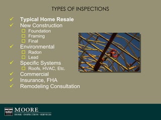TYPES OF INSPECTIONS Typical Home Resale New Construction Foundation Framing Final Environmental Radon Lead Specific Systems  Roofs, HVAC, Etc. Commercial Insurance, FHA Remodeling Consultation 