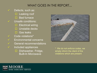 WHAT GOES IN THE REPORT... Defects, such as: Leaking roof Bad furnace Unsafe conditions: Electrical wiring Unstable decks Gas leaks Code violations* Environmental concerns General recommendations Included appliances  Dishwasher, Fridge, Built-In Microwave *  We do not  enforce  codes, we simply inform the client of the violations which are present 