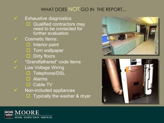 WHAT DOES  NOT  GO IN  THE REPORT... Exhaustive diagnostics  Qualified contractors may need to be contacted for further evaluation Cosmetic Items: Interior paint Torn wallpaper Dirty floors “ Grandfathered” code items Low Voltage Wiring Telephone/DSL Alarms Cable TV Non-included appliances Typically the washer & dryer 