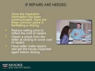 IF REPAIRS ARE NEEDED Once the inspection information has been communicated, there are three common paths in facilitating a closing: Reduce selling price to reflect the cost of repairs Obtain a check from the seller at closing to cover cost of repairs Have seller make repairs and get the house inspected again before closing   