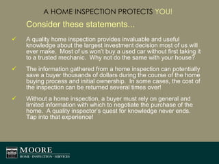 A HOME INSPECTION PROTECTS  YOU! Consider these statements... A quality home inspection provides invaluable and useful knowledge about the largest investment decision most of us will ever make.  Most of us won’t buy a used car without first taking it to a trusted mechanic.  Why not do the same with your house? The information gathered from a home inspection can potentially save a buyer thousands of dollars during the course of the home buying process and initial ownership.  In some cases, the cost of the inspection can be returned several times over! Without a home inspection, a buyer must rely on general and limited information with which to negotiate the purchase of the home.  A quality inspector’s quest for knowledge never ends.  Tap into that experience! 