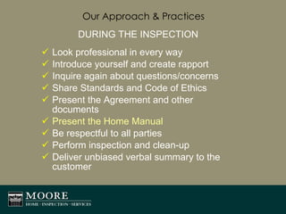 Our Approach & Practices DURING THE INSPECTION Look professional in every way Introduce yourself and create rapport Inquire again about questions/concerns Share Standards and Code of Ethics Present the Agreement and other documents Present the Home Manual Be respectful to all parties Perform inspection and clean-up Deliver unbiased verbal summary to the customer 
