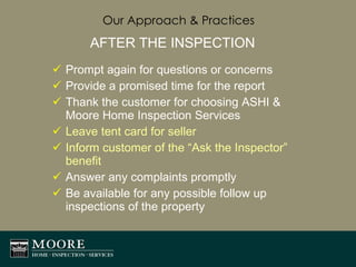 Our Approach & Practices AFTER THE INSPECTION Prompt again for questions or concerns Provide a promised time for the report Thank the customer for choosing ASHI & Moore Home Inspection Services Leave tent card for seller Inform customer of the “Ask the Inspector” benefit Answer any complaints promptly Be available for any possible follow up inspections of the property  