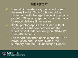 THE REPORT In most circumstances, the report is sent via e-mail within 24 to 36 hours of the inspection, with the agent receiving a copy as well.  Other arrangements can be made for report delivery if necessary. Digital photographs are included with all inspections either embedded into the report or sent independently on CD-ROM or as attachments. The report has three basic elements:  The Introduction and General Notes, the Summary and the Full Inspection Report. 