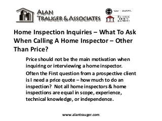 Home Inspection Inquiries – What To Ask
When Calling A Home Inspector – Other
Than Price?
Price should not be the main motivation when
inquiring or interviewing a home inspector.
Often the First question from a prospective client
is I need a price quote – how much to do an
inspection? Not all home inspectors & home
inspections are equal in scope, experience,
technical knowledge, or independence.
www.alantrauger.com
 