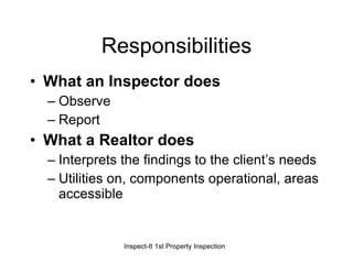 Responsibilities What an Inspector does Observe Report What a Realtor does Interprets the findings to the client’s needs Utilities on, components operational, areas accessible  