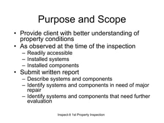 Purpose and Scope Provide client with better understanding of property conditions As observed at the time of the inspection Readily accessible Installed systems Installed components Submit written report Describe systems and components Identify systems and components in need of major repair Identify systems and components that need further evaluation 