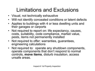 Limitations and Exclusions Visual, not technically exhaustive Will not identify concealed conditions or latent defects Applies to buildings with 4 or less dwelling units and their garages or carports Not required to report on: life expectancy, causes, costs, suitability, code compliance, market value, pests, items not permanently installed Not required to offer: warranties, guarantees, engineering calculations Not required to:  operate any shutdown components, operate components that don’t respond to normal controls,  move items , disturb insulation, access unsafe areas. 