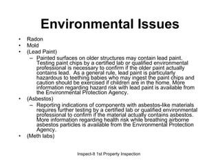 Environmental Issues Radon Mold (Lead Paint) Painted surfaces on older structures may contain lead paint. Testing paint chips by a certified lab or qualified environmental professional is necessary to confirm if the older paint actually contains lead.  As a general rule, lead paint is particularly hazardous to teething babies who may ingest the paint chips and caution should be exercised if children are in the home. More information regarding hazard risk with lead paint is available from the Environmental Protection Agency. (Asbestos) Reporting indications of components with asbestos-like materials requires further testing by a certified lab or qualified environmental professional to confirm if the material actually contains asbestos. More information regarding health risk while breathing airborne asbestos particles is available from the Environmental Protection Agency. (Meth labs) 