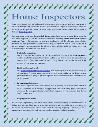 Home inspection services are undoubtedly a must, especially when you have sold your house or
you are planning to buy a new one. Both of them need to be inspected as soon as possible and
that too in the best possible manner. You can easily get the same facilitated with the assistance of
the finest home inspectors.
But, yes this can be the case that you shall always get confused on how to know about who is the
best home inspector out of the abundant companies providing Home Inspection Services
Montreal. Thus, in this scenario you just have to check out all the roles and responsibilities
performed by these professionals and then accordingly compare on who is doing his/her job in
the best manner? Here are some of the roles and responsibilities to be performed by a home
inspector and you should have a look at these:
- Undertake inspections
The first role that stands out to be the most significant one is that the home inspectors
need to conduct the required inspections and these are done with an intention of taking
out the defects from your house (if any). During this process, interior as well as the
exterior of your house are examined.
- Facilitate the repair work
The Home Inspection Services Montreal shall provide you with the best repair services
of your home. A perfect home inspector is not only going to take out the defects in your
property but is also going to get them repaired from each and every side and that too in a
perfect manner.
- Formulation of the reports
The home inspectors play a very eminent role in keeping the homeowners updated on
each and every bit of the thing that is happening to their home. They prepare a report that
showcases the appropriate findings by the home inspector in your home and then show it
to the homeowners.
- Helping out the clients
It is the major responsibility of a house inspector that he/she shall surely assist his/her clients in
the best way possible. They need to work with their clients and have to be with them throughout
the process of inspection and update them about the findings regularly. They need to be as
transparent as possible so that each information about inspection is known by client.
 