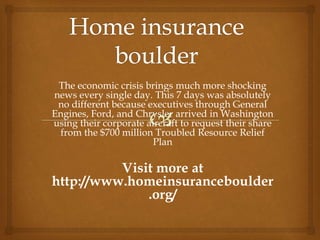 The economic crisis brings much more shocking
news every single day. This 7 days was absolutely
no different because executives through General
Engines, Ford, and Chrysler arrived in Washington
using their corporate aircraft to request their share
from the $700 million Troubled Resource Relief
Plan
Visit more at
http://www.homeinsuranceboulder
.org/
 