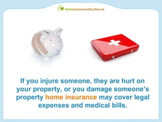 If you injure someone, they are hurt on your property, or you damage someone’s property  home insurance  may cover legal expenses and medical bills. 