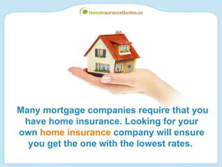 Many mortgage companies require that you have home insurance. Looking for your own  home insurance  company will ensure you get the one with the lowest rates.   
