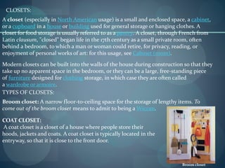A closet (especially in North American usage) is a small and enclosed space, a cabinet,
or a cupboard in a house or building used for general storage or hanging clothes. A
closet for food storage is usually referred to as a pantry. A closet, through French from
Latin clausum, "closed" began life in the 17th century as a small private room, often
behind a bedroom, to which a man or woman could retire, for privacy, reading, or
enjoyment of personal works of art: for this usage, see Cabinet (room).
CLOSETS:
Modern closets can be built into the walls of the house during construction so that they
take up no apparent space in the bedroom, or they can be a large, free-standing piece
of furniture designed for clothing storage, in which case they are often called
a wardrobe or armoire.
TYPES OF CLOSETS:
Broom closet: A narrow floor-to-ceiling space for the storage of lengthy items. To
come out of the broom closet means to admit to being a Wiccan.
Broom closet
COAT CLOSET:
A coat closet is a closet of a house where people store their
hoods, jackets and coats. A coat closet is typically located in the
entryway, so that it is close to the front door.
 