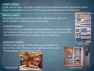 LINEN CLOSET:
A tall, narrow closet, typically located in or near bathrooms and/or bedrooms. Such a
closet contains shelves used to hold towels, washcloths, sheets, and toiletries.
LINEN CLOSET
SPEAR CLOSET:
An architectural slang term for a small, oddly shaped, "left over"
space, whether actually used as a closet or not.
UTILITY CLOSET:
A closet used for permanently housing appliances, most commonly
the heating/cooling unit and water heater, especially in apartments
where they cannot be put in a garage, attic, or basement.
UTILITY CLOSET
WALK-IN CLOSET:
A closet large enough to walk inside to store clothes on
two or three sides. They may have lighting, mirrors, and
flooring distinct from adjacent rooms.
WALK-IN CLOSET
 