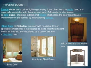 TYPES OF DOORS
Saloon doors are a pair of lightweight swing doors often found in public bars, and
especially associated with the American west. Saloon doors, also known
as cafe doors, often use bidirectional hinges which close the door regardless of
which direction it is opened by incorporating springs.
saloon doors to the kitchen
area
Blind Door or Gibb door is a door with no visible trim or
operable components. It is designed to blend with the adjacent
wall in all finishes, and visually to be a part of the wall,
a disguised door.
Blind Door
Aluminum Blind Doors
 