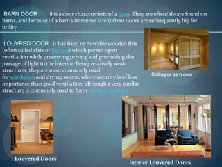 BARN DOOR : it is a door characteristic of a barn. They are often/always found on
barns, and because of a barn's immense size (often) doors are subsequently big for
utility
Sliding or barn door
LOUVRED DOOR : it has fixed or movable wooden fins
(often called slats or louvers) which permit open
ventilation while preserving privacy and preventing the
passage of light to the interior. Being relatively weak
structures, they are most commonly used
for wardrobes and drying rooms, where security is of less
importance than good ventilation, although a very similar
structure is commonly used to form window shutters
Interior Louvered Doors
Louvered Doors
 
