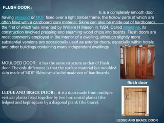 FLUSH DOOR :
It is a completely smooth door,
having plywood or MDF fixed over a light timber frame, the hollow parts of which are
often filled with a cardboard core material. Skins can also be made out of hardboards,
the first of which was invented by William H Mason in 1924. Called Masonite, its
construction involved pressing and steaming wood chips into boards. Flush doors are
most commonly employed in the interior of a dwelling, although slightly more
substantial versions are occasionally used as exterior doors, especially within hotels
and other buildings containing many independent dwellings
flush door
MOULDED DOOR: it has the same structure as that of flush
door. The only difference is that the surface material is a moulded
skin made of MDF. Skins can also be made out of hardboards.
LEDGE AND BRACE DOOR: it is a door made from multiple
vertical planks fixed together by two horizontal planks (the
ledges) and kept square by a diagonal plank (the brace).
LEDGE AND BRACE DOOR
 