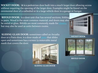 WICKET DOOR: it is a pedestrian door built into a much larger door allowing access
without requiring the opening of the larger door. Examples might be found on the
ceremonial door of a cathedral or in a large vehicle door in a garage or hangar.
WICKET DOOR
BIFOLD DOOR: is a door unit that has several sections, folding
in pairs. Wood is the most common material, and doors may also
be metal or glass. Bifolds are most commonly made for closets,
but may also be used as units between rooms.
BIFOLD DOOR
SLIDING GLASS DOOR: sometimes called an Arcadia
door or a Patio door, is a door made of glass that slides
open and sometimes has a screen (a removable metal
mesh that covers the door.
SLIDING GLASS DOOR
 