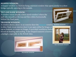 HOPPER WINDOW:
A hopper window is a bottom hung casement window that opens similar to a draw
bridge typically opening to the outside.
HOPPER WINDOW
TILT AND SLIDE WINDOW:
A window (more usually a door-sized window) where the
sash tilts inwards at the top and then slides horizontally
behind the fixed pane.
TILT AND SLIDE WINDOW
TRANSOM WINDOW:
A window above a door; in an exterior door the transom window
is often fixed, in an interior door it can open either by hinges at
top or bottom, or rotate on hinges. It provided ventilation before
forced air heating and cooling. A fan-shaped transom is known as
a fanlight, especially in the British Isles.
TRANSOM WINDOW
 
