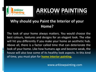 ARKLOW PAINTING
The look of your home always matters. You would choose the
best colours, textures and designs for an elegant look. The vibe
will hit you differently if you make your home an aesthetic hub.
Above all, there is a factor called time that can deteriorate the
look of your home. Like how humans age and become weak, the
house will also lose some of its healthy look aspects. In this kind
of time, you must plan for home interior painting.
www.arklowpainting.com
 
