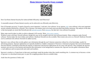 Home Internet Security Essay example
How Can Home Internet Security Be Achieved Both Efficiently And Effectively?
A reasonable amount of home Internet security can be achieved in an efficiently and effectively.
Out of 20 people surveyed, 15 stated a firewall as most important, 5 said anti–virus software. In my opinion, anti–virus software is the most important
security measure followed by a firewall. This is because viral attacks seem to be much more prevalent than hacker intrusions. My analysis of this data
is that most people are aware that firewalls provide network security from intrusion, but take anti–virus software for granted.
Many steps must be taken in order to achieve adequate LAN security. Most...show more content...
Windows comes with basic firewall software, though this may not be enough to prevent most advanced attacks. Many companies make firewall
software. Norton makes the most widely used software. Hardware firewalls are also available. Most routers also serve as a firewall. Hardware firewalls
can be combined with software firewalls for added security.
Spyware is any software that covertly gathers user information through the user's Internet connection without his or her knowledge, usually for
advertising purposes. Spyware applications are typically bundled as a hidden component of freeware or shareware programs that can be downloaded
from the Internet. It should be noted that the majority of shareware and freeware applications do not come with spyware. Once installed, the spyware
monitors user activity on the Internet and transmits that information in the background to someone else. Spyware can also gather information about
e–mail addresses and even passwords and credit card numbers.
Spyware is similar to a Trojan horse in that users unwittingly install the product when they install something else. A common way to become a victim
of spyware is to download certain peer–to–peer file swapping products that are available today.
Aside from the questions of ethics and
 