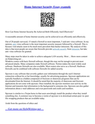 Home Internet Security Essay example
How Can Home Internet Security Be Achieved Both Efficiently And Effectively?
A reasonable amount of home Internet security can be achieved in an efficiently and effectively.
Out of 20 people surveyed, 15 stated a firewall as most important, 5 said anti–virus software. In my
opinion, anti–virus software is the most important security measure followed by a firewall. This is
because viral attacks seem to be much more prevalent than hacker intrusions. My analysis of this
data is that most people are aware that firewalls provide network security from intrusion, but take
anti–virus software for granted.
Many steps must be taken in order to achieve adequate LAN security. Most ... Show more content
on Helpwriting.net ...
Windows comes with basic firewall software, though this may not be enough to prevent most
advanced attacks. Many companies make firewall software. Norton makes the most widely used
software. Hardware firewalls are also available. Most routers also serve as a firewall. Hardware
firewalls can be combined with software firewalls for added security.
Spyware is any software that covertly gathers user information through the user's Internet
connection without his or her knowledge, usually for advertising purposes. Spyware applications are
typically bundled as a hidden component of freeware or shareware programs that can be
downloaded from the Internet. It should be noted that the majority of shareware and freeware
applications do not come with spyware. Once installed, the spyware monitors user activity on the
Internet and transmits that information in the background to someone else. Spyware can also gather
information about e–mail addresses and even passwords and credit card numbers.
Spyware is similar to a Trojan horse in that users unwittingly install the product when they install
something else. A common way to become a victim of spyware is to download certain peer–to–peer
file swapping products that are available today.
Aside from the questions of ethics and
... Get more on HelpWriting.net ...
 