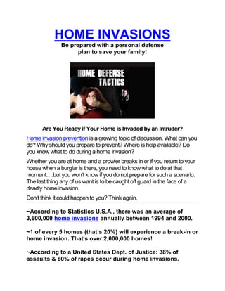 HOME INVASIONS
               Be prepared with a personal defense
                     plan to save your family!




      Are You Ready if Your Home is Invaded by an Intruder?
Home invasion prevention is a growing topic of discussion. What can you
do? Why should you prepare to prevent? Where is help available? Do
you know what to do during a home invasion?
Whether you are at home and a prowler breaks in or if you return to your
house when a burglar is there, you need to know what to do at that
moment….but you won’t know if you do not prepare for such a scenario.
The last thing any of us want is to be caught off guard in the face of a
deadly home invasion.
Don’t think it could happen to you? Think again.

~According to Statistics U.S.A., there was an average of
3,600,000 home invasions annually between 1994 and 2000.

~1 of every 5 homes (that’s 20%) will experience a break-in or
home invasion. That's over 2,000,000 homes!

~According to a United States Dept. of Justice: 38% of
assaults & 60% of rapes occur during home invasions.
 