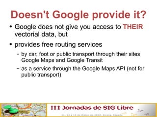 Doesn't Google provide it? Google does not give you access to  THEIR  vectorial data, but provides free routing services by car, foot or public transport through their sites Google Maps and Google Transit as a service through the Google Maps API (not for public transport) 