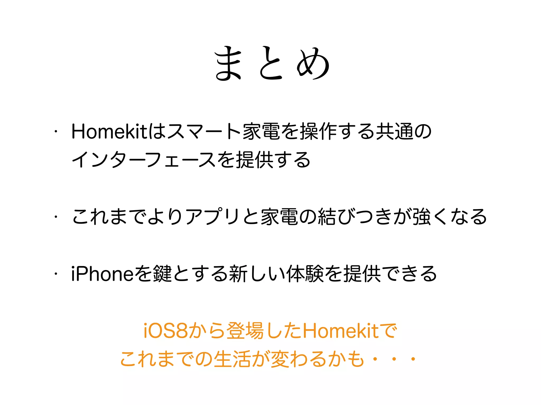 まとめ 
• Homekitはスマート家電を操作する共通の 
インターフェースを提供する 
• これまでよりアプリと家電の結びつきが強くなる 
• iPhoneを鍵とする新しい体験を提供できる 
iOS8から登場したHomekitで 
これまでの生活が変わるかも・・・ 
 
