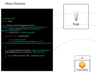 About Homekit 
// 操作対象の取得 
import UIKit 
! 
class AccessoriesTableViewController: 
UITableViewController,HMAccessoryBrowserDelegate { 
var accessoryBrowser:HMAccessoryBrowser = 
HMAccessoryBrowser() 
var accessories = [HMAccessory]() 
! 
override func viewDidLoad() 
{ 
super.viewDidLoad() 
self.accessoryBrowser.delegate = self; 
self.accessoryBrowser.startSearchingForNewAccessories() 
! 
} 
! 
func accessoryBrowser(browser: HMAccessoryBrowser!, 
didFindNewAccessory accessory: HMAccessory!) 
{ 
NSLog("Add Accessory %@", accessory.name) 
} 
! 
} 
hue 
 