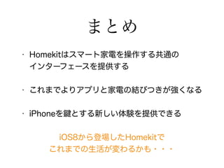 まとめ 
• Homekitはスマート家電を操作する共通の 
インターフェースを提供する 
• これまでよりアプリと家電の結びつきが強くなる 
• iPhoneを鍵とする新しい体験を提供できる 
iOS8から登場したHomekitで 
これまでの生活が変わるかも・・・ 
 