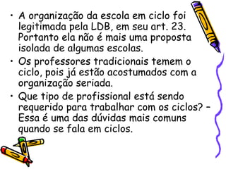 A organização da escola em ciclo foi legitimada pela LDB, em seu art. 23. Portanto ela não é mais uma proposta isolada de algumas escolas. Os professores tradicionais temem o ciclo, pois já estão acostumados com a organização seriada. Que tipo de profissional está sendo requerido para trabalhar com os ciclos? – Essa é uma das dúvidas mais comuns quando se fala em ciclos.  