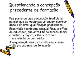 Questionando a concepção precedente de formação Faz parte de uma concepção tradicional pensar que as mudanças só devem ocorrer depois de uma  qualificação profissional. Essa visão tecnicista desqualificou o ofício do educador, que antes tinha tarefa social e cultural e agora, está reduzida a transmissão de conteúdos. A organização dos ciclos não segue essa visão precedente de formação. 