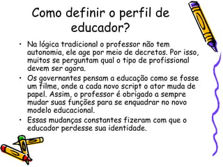Como definir o perfil de educador? Na lógica tradicional o professor não tem autonomia, ele age por meio de decretos. Por isso, muitos se perguntam qual o tipo de profissional devem ser agora. Os governantes pensam a educação como se fosse um filme, onde a cada novo script o ator muda de papel. Assim, o professor é obrigado a sempre mudar suas funções para se enquadrar no novo modelo educacional. Essas mudanças constantes fizeram com que o educador perdesse sua identidade. 