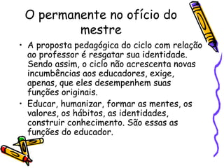 O permanente no ofício do mestre A proposta pedagógica do ciclo com relação ao professor é resgatar sua identidade. Sendo assim, o ciclo não acrescenta novas  incumbências aos educadores, exige, apenas, que eles desempenhem suas funções originais. Educar, humanizar, formar as mentes, os valores, os hábitos, as identidades, construir conhecimento. São essas as funções do educador. 
