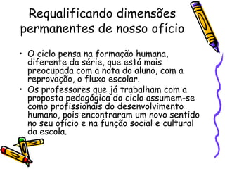 Requalificando dimensões permanentes de nosso ofício  O ciclo pensa na formação humana, diferente da série, que está mais preocupada com a nota do aluno, com a reprovação, o fluxo escolar. Os professores que já trabalham com a proposta pedagógica do ciclo assumem-se como profissionais do desenvolvimento humano, pois encontraram um novo sentido no seu ofício e na função social e cultural da escola. 