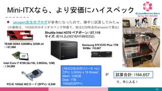Mini-ITXʤ顢갲˥ϥڥå
 jacopenΥ֥οˤʤäΤǡ֤ԇ㤷Ƥߤ
43
Shuttle Intel H370 ٥ܩ`: 37,110
: s14.2L(W216/H198/D332)
TEAM DDR4 3200Mhz 32GB x4
:  67,960
Intel Core i7 9700 (8c/16t, 3.00GHz, 12M)
:  34,980
PCI-E 10GbE NIC` (SFP+): 5,940
Samsung 970 EVO Plus 1TB
NVMe: 18,667
(ϡ10GbEΤߥꥪڥå؁ǡ2/28ramazon)
ԇӋ: 164,657
[ NUC2̨֤Υ꥽` + ]
CPU: 3.0GHz x 16 thread
Mem: 128GB
Disk: 1TB
10GbE(SFP+)

ǡ֤룡
 